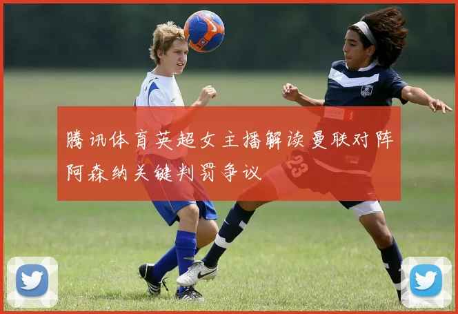 腾讯体育英超女主播解读曼联对阵阿森纳关键判罚争议