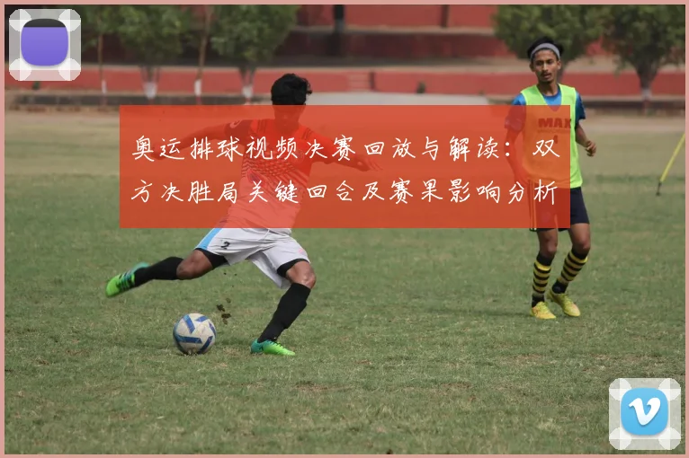奥运排球视频决赛回放与解读：双方决胜局关键回合及赛果影响分析