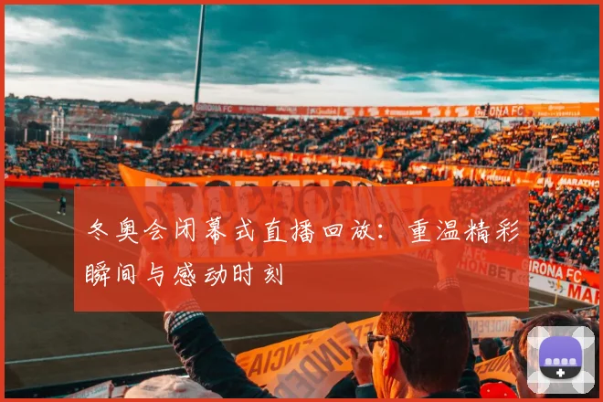 冬奥会闭幕式直播回放：重温精彩瞬间与感动时刻