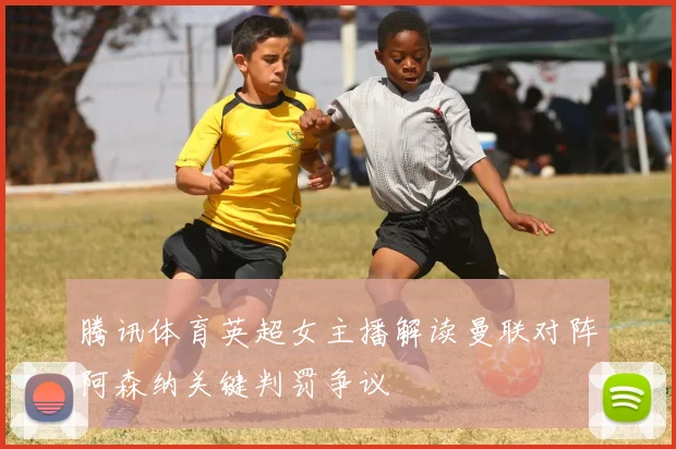 腾讯体育英超女主播解读曼联对阵阿森纳关键判罚争议