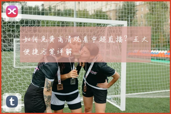 如何免费高清观看中超直播？五大便捷方案详解