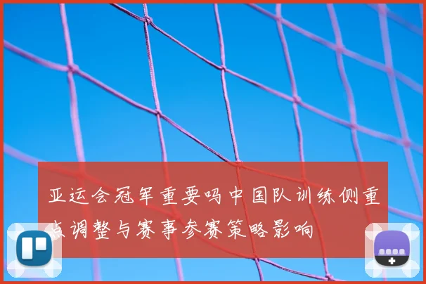 亚运会冠军重要吗中国队训练侧重点调整与赛事参赛策略影响