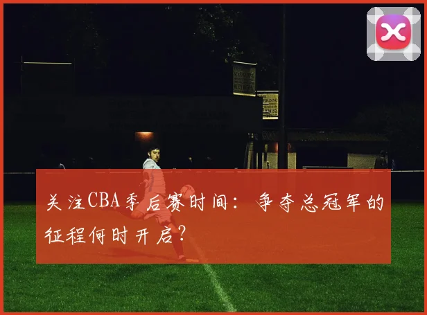 关注CBA季后赛时间：争夺总冠军的征程何时开启？
