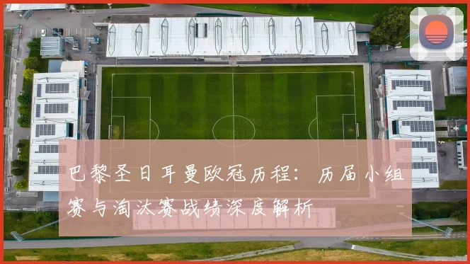 巴黎圣日耳曼欧冠历程：历届小组赛与淘汰赛战绩深度解析