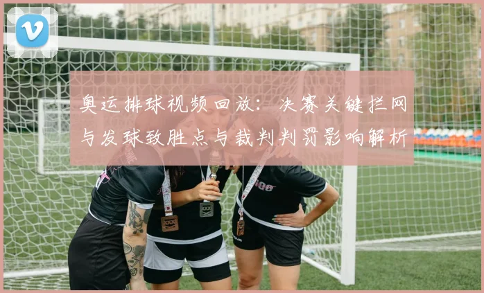 奥运排球视频回放：决赛关键拦网与发球致胜点与裁判判罚影响解析