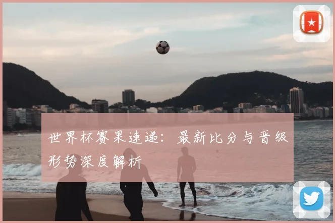 世界杯赛果速递：最新比分与晋级形势深度解析