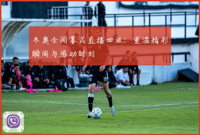 冬奥会闭幕式直播回放：重温精彩瞬间与感动时刻