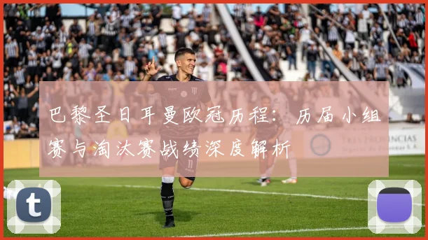 巴黎圣日耳曼欧冠历程：历届小组赛与淘汰赛战绩深度解析